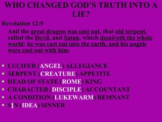 WHO CHANGED GOD’S TRUTH INTO A LIE? Revelation 12:9 And the  great dragon was cast out , that  old serpent , called the  Devil , and  Satan , which  deceiveth the whole world :  he was cast out into the earth, and his angels were cast out with him . LUCIFER ( ANGEL ) ALLEGIANCE SERPENT ( CREATURE ) APPETITE  HEAD OF STATE ( ROME ) KING  CHARACTER ( DISCIPLE ) ACCOUNTANT  A CONDITION ( LUKEWARM ) REMNANT S I N ( IDEA ) SINNER 