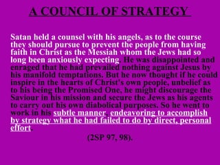 A COUNCIL OF STRATEGY  Satan held a counsel with his angels, as to the course they should pursue to prevent the people from having faith in Christ as the Messiah whom the Jews had so long been anxiously expecting . He was disappointed and enraged that he had prevailed nothing against Jesus by his manifold temptations. But he now thought if he could inspire in the hearts of Christ's own people, unbelief as to his being the Promised One, he might discourage the Saviour in his mission and secure the Jews as his agents to carry out his own diabolical purposes. So he went to work in his  subtle manner ,  endeavoring to accomplish by strategy what he had failed to do by direct, personal effort .   (2SP 97, 98). 
