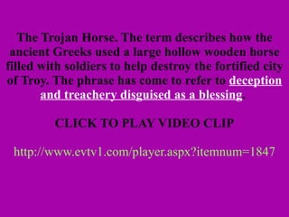 The Trojan Horse. The term describes how the ancient Greeks used a large hollow wooden horse filled with soldiers to help destroy the fortified city of Troy. The phrase has come to refer to  deception and treachery disguised as a blessing .     CLICK TO PLAY VIDEO CLIP   http://www.evtv1.com/player.aspx?itemnum=1847 