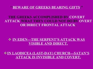 ‘‘ BEWARE OF GREEKS BEARING GIFTS .” THE GREEKS ACCOMPLISHED BY  COVERT ATTACK  WHAT THEY COULD NOT DO BY  OVERT OR DIRECT FRONTAL ATTACK . IN EDEN—THE SERPENT’S ATTACK WAS VISIBLE AND DIRECT. IN LAODICEA (LAST-DAY) CHURCH—SATAN’S ATTACK IS INVISIBLE AND COVERT. 