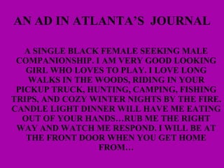 AN AD IN ATLANTA’S  JOURNAL A SINGLE BLACK FEMALE SEEKING MALE COMPANIONSHIP. I AM VERY GOOD LOOKING GIRL WHO LOVES TO PLAY. I LOVE LONG WALKS IN THE WOODS, RIDING IN YOUR PICKUP TRUCK, HUNTING, CAMPING, FISHING TRIPS, AND COZY WINTER NIGHTS BY THE FIRE. CANDLE LIGHT DINNER WILL HAVE ME EATING OUT OF YOUR HANDS…RUB ME THE RIGHT WAY AND WATCH ME RESPOND. I WILL BE AT THE FRONT DOOR WHEN YOU GET HOME FROM… 