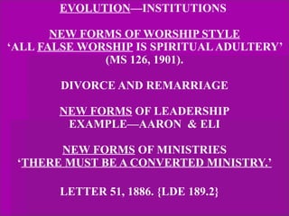 EVOLUTION —INSTITUTIONS  NEW FORMS OF WORSHIP STYLE ‘ALL  FALSE WORSHIP  IS SPIRITUAL ADULTERY’ (MS 126, 1901). DIVORCE AND REMARRIAGE NEW FORMS  OF LEADERSHIP EXAMPLE—AARON  & ELI NEW FORMS  OF MINISTRIES ‘ THERE MUST BE A CONVERTED MINISTRY.’ LETTER 51, 1886. {LDE 189.2}   