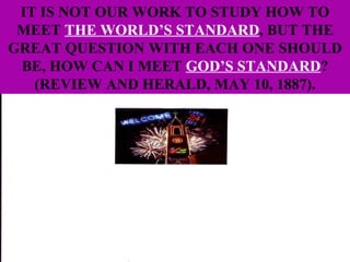 IT IS NOT OUR WORK TO STUDY HOW TO MEET  THE WORLD’S STANDARD , BUT THE GREAT QUESTION WITH EACH ONE SHOULD BE, HOW CAN I MEET  GOD’S STANDARD ? (REVIEW AND HERALD, MAY 10, 1887). 
