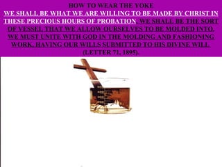 HOW TO WEAR THE YOKE WE SHALL BE WHAT WE ARE WILLING TO BE MADE BY CHRIST IN THESE PRECIOUS HOURS OF PROBATION . WE SHALL BE THE SORT OF VESSEL THAT WE ALLOW OURSELVES TO BE MOLDED INTO. WE MUST UNITE WITH GOD IN THE MOLDING AND FASHIONING WORK, HAVING OUR WILLS SUBMITTED TO HIS DIVINE WILL  (LETTER 71, 1895). 