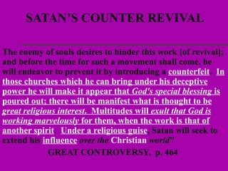 SATAN’S COUNTER REVIVAL The enemy of souls desires to hinder this work [of revival]; and before the time for such a movement shall come, he will endeavor to prevent it by introducing a  counterfeit .  In those churches which he can bring under his deceptive power he will make it appear that  God's special blessing  is poured out; there will be manifest what is thought to be  great religious interest .  Multitudes will  exult that God is working marvelously  for them, when the work is that of another spirit .  Under a religious guise , Satan will seek to extend his  influence  over the  Christian  world "  GREAT CONTROVERSY,  p. 464   