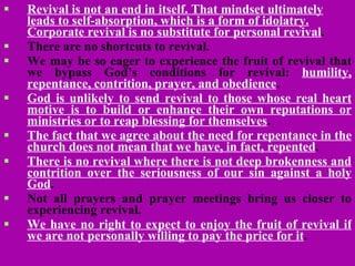 Revival is not an end in itself. That mindset ultimately leads to self-absorption, which is a form of idolatry. Corporate revival is no substitute for personal revival . There are no shortcuts to revival.  We may be so eager to experience the fruit of revival that we bypass God’s conditions for revival:  humility, repentance, contrition, prayer, and obedience .  God is unlikely to send revival to those whose real heart motive is to build or enhance their own reputations or ministries or to reap blessing for themselves .   The fact that we agree about the need for repentance in the church does not mean that we have, in fact, repented .   There is no revival where there is not deep brokenness and contrition over the seriousness of our sin against a holy God .  Not all prayers and prayer meetings bring us closer to experiencing revival.   We have no right to expect to enjoy the fruit of revival if we are not personally willing to pay the price for it .   