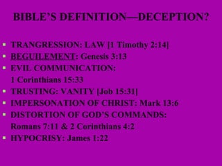 BIBLE’S DEFINITION—DECEPTION? TRANGRESSION: LAW [1 Timothy 2:14] BEGUILEMENT : Genesis 3:13 EVIL COMMUNICATION:  1 Corinthians 15:33 TRUSTING: VANITY [Job 15:31] IMPERSONATION OF CHRIST: Mark 13:6 DISTORTION OF GOD’S COMMANDS:  Romans 7:11 & 2 Corinthians 4:2 HYPOCRISY: James 1:22 