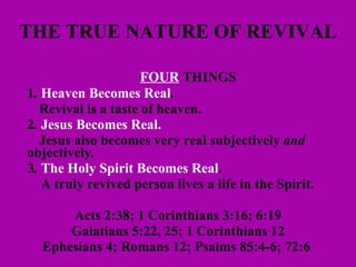 THE TRUE NATURE OF REVIVAL FOUR  THINGS  1 .  Heaven Becomes Real .  Revival is a taste of heaven.  2 .  Jesus Becomes Real.   Jesus also becomes very real subjectively  and   objectively .  3 .  The Holy Spirit Becomes Real .    A truly revived person lives a life in the Spirit.  Acts 2:38; 1 Corinthians 3:16; 6:19 Galatians 5:22, 25; 1 Corinthians 12 Ephesians 4; Romans 12; Psalms 85:4-6; 72:6   