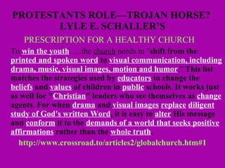 PROTESTANTS ROLE—TROJAN HORSE?  LYLE E. SCHALLER’S PRESCRIPTION FOR A HEALTHY CHURCH      To  win the youth , …the  church  needs to " shift from the  printed and spoken word  to  visual communication, including drama, music, visual images,   motion and humor ."  This list matches the strategies used by  educators  to change the  beliefs  and  values  of children in   public  schools .  It works just as well for " Christian " leaders who see themselves as  change  agents .  For when  drama  and  visual images   replace   diligent study of God's written Word , it is easy to  alter  His message and  conform  it to the  demands of a world that seeks positive affirmations  rather than the  whole truth .   http://www.crossroad.to/articles2/globalchurch.htm#1 