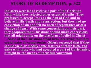 STORY OF REDEMPTION, p. 322 Idolaters were led to receive a part of the Christian faith, while they rejected other essential truths .  They professed to accept Jesus as the Son of God and to believe in His death and resurrection; but they had no conviction of sin and felt no need of repentance or of a change of heart .  With some concessions on their part, they proposed that Christians should make concessions, that all might unite on the platform of belief in Christ . …Some of the Christians stood firm, declaring that they could make no compromise.  Others reasoned that if they should yield or modify some features of their faith, and unite with those who had accepted a part of Christianity, it might be the means of their full conversion .  