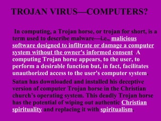 TROJAN VIRUS—COMPUTERS?    In computing, a Trojan horse, or trojan for short, is a term used to describe malware—i.e.,  malicious software designed to infiltrate or damage a computer system without the owner's informed consent .  A computing Trojan horse appears, to the user, to perform a desirable function but, in fact, facilitates unauthorized access to the user's computer system .  Satan has downloaded and installed his deceptive version of computer Trojan horse in the Christian church’s operating system. This deadly Trojan horse has the potential of wiping out authentic  Christian spirituality  and replacing it with  spiritualism . 