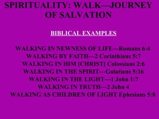 SPIRITUALITY: WALK—JOURNEY  OF SALVATION  BIBLICAL EXAMPLES WALKING IN NEWNESS OF LIFE—Romans 6:4   WALKING BY FAITH—2 Corinthians 5:7 WALKING IN HIM [CHRIST] Colossians 2:6 WALKING IN THE SPIRIT—Galatians 5:16 WALKING IN THE LIGHT—1 John 1:7 WALKING IN TRUTH—2 John 4 WALKING AS CHILDREN OF LIGHT Ephesians 5:8   