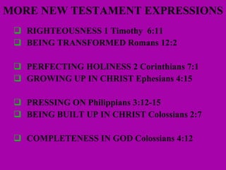 MORE NEW TESTAMENT EXPRESSIONS RIGHTEOUSNESS 1 Timothy  6:11 BEING TRANSFORMED Romans 12:2 PERFECTING HOLINESS 2 Corinthians 7:1 GROWING UP IN CHRIST Ephesians 4:15 PRESSING ON Philippians 3:12-15 BEING BUILT UP IN CHRIST Colossians 2:7 COMPLETENESS IN GOD Colossians 4:12 