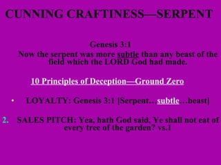 CUNNING CRAFTINESS—SERPENT  Genesis 3:1 Now the serpent was more  subtle  than any beast of the field which the LORD God had made. 10 Principles of Deception—Ground Zero   LOYALTY: Genesis 3:1 [Serpent… subtle …beast] 2. SALES PITCH: Yea, hath God said, Ye shall not eat of every tree of the garden? vs.1 