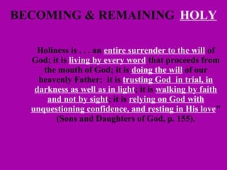 BECOMING & REMAINING   HOLY Holiness is . . . an  entire surrender to the will  of God; it is  living by every word  that proceeds from the mouth of God; it is  doing the will  of our heavenly Father;  it is  trusting God  in trial, in darkness as well as in light ; it is  walking by faith and not by sight ; it is  relying on God with unquestioning confidence, and resting in His love " (Sons and Daughters of God, p. 155). 