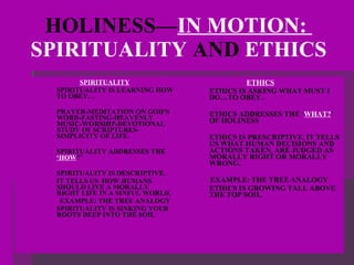 HOLINESS— IN MOTION:  SPIRITUALITY  AND  ETHICS SPIRITUALITY SPIRITUALITY IS LEARNING HOW TO OBEY… PRAYER-MEDITATION ON GOD’S WORD-FASTING-HEAVENLY MUSIC-WORSHIP-DEVOTIONAL STUDY OF SCRIPTURES-SIMPLICITY OF LIFE. SPIRITUALITY ADDRESSES THE  ‘HOW ?’ SPIRITUALITY IS DESCRIPTIVE. IT TELLS US  HOW HUMANS SHOULD LIVE A MORALLY RIGHT LIFE IN A SINFUL WORLD.  EXAMPLE: THE TREE ANALOGY SPIRITUALITY IS SINKING YOUR ROOTS DEEP INTO THE SOIL  ETHICS ETHICS IS ASKING WHAT MUST I DO…TO OBEY.. ETHICS ADDRESSES THE ‘ WHAT? ’ OF HOLINESS ETHICS IS PRESCRIPTIVE. IT TELLS US WHAT HUMAN DECISIONS AND ACTIONS TAKEN, ARE JUDGED AS MORALLY RIGHT OR MORALLY WRONG. EXAMPLE: THE TREE ANALOGY ETHICS IS GROWING TALL ABOVE THE TOP SOIL. 