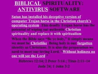 BIBLICAL  SPIRITUALITY:  ANTIVIRUS  SOFTWARE Satan has installed his deceptive version of computer Trojan horse in the Christian church’s operating system . This deadly Trojan horse has the potential of wiping out authentic  Christian spirituality and replace it with spiritualism . When the Bible says “Be ye holy,” it simply means we must be  Christlike . Being holy is our  forgotten  identity as Christians. It is also the preparation we need to meet our loving Lord. “ Without holiness no one will see the Lord ."  Hebrews 12:14; 2 Peter 3:14 ; Titus 2:11–14 Jude 24; 1 John 3:2   
