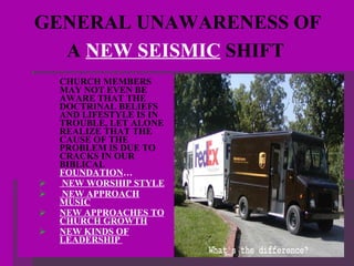 GENERAL UNAWARENESS OF  A  NEW SEISMIC  SHIFT   CHURCH MEMBERS MAY NOT EVEN BE AWARE THAT THE DOCTRINAL BELIEFS AND LIFESTYLE IS IN TROUBLE, LET ALONE REALIZE THAT THE CAUSE OF THE PROBLEM IS DUE TO CRACKS IN OUR BIBLICAL  FOUNDATION … NEW WORSHIP STYLE NEW APPROACH MUSIC NEW APPROACHES TO CHURCH GROWTH NEW KINDS OF LEADERSHIP  