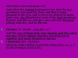 Advertiser/Advertisement vs.5 And when the  woman [ consumer ]  saw that the  tree  [producer] was good for food, and that it [was] pleasant to the eyes, and a tree to be desired to make [one] wise,  she [ distributor ]  took of the  fruit [ produce ]  thereof, and did eat, and gave also unto her  husband [ client ]  with her; and he did eat. 7. PRODUCT: WOW…SALES! vs.7 And the  eyes of them both were opened, and they knew that they [were] naked; and they sewed fig leaves together, and made themselves aprons.   CREDIBILITY: SENSES SEEING/TOUCHING/TASTING/FEELING vss. 6, 7 [SAW/TOOK/GAVE/ATE] 