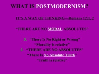 WHAT IS  POSTMODERNISM ? IT’S A WAY OF THINKING—Romans 12:1, 2 “ THERE ARE NO  MORAL  ABSOLUTES”  “ There Is No Right or Wrong” “ Morality is relative” 2. “THERE ARE NO ABSOLUTES” “ There Is  No Absolute Truth ” “ Truth is relative” 