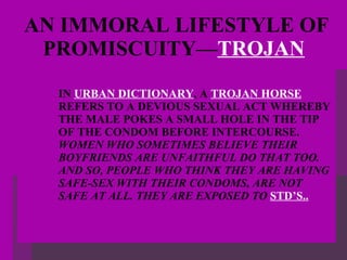 AN IMMORAL LIFESTYLE OF PROMISCUITY— TROJAN   IN  URBAN DICTIONARY , A  TROJAN HORSE  REFERS TO A DEVIOUS SEXUAL ACT WHEREBY THE MALE POKES A SMALL HOLE IN THE TIP OF THE CONDOM BEFORE INTERCOURSE.  WOMEN WHO SOMETIMES BELIEVE THEIR BOYFRIENDS ARE UNFAITHFUL DO THAT TOO. AND SO, PEOPLE WHO THINK THEY ARE HAVING SAFE-SEX WITH THEIR CONDOMS, ARE NOT SAFE AT ALL. THEY ARE EXPOSED TO  STD’S.. 
