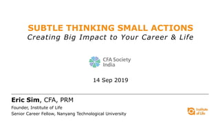 SUBTLE THINKING SMALL ACTIONS
Creating Big Impact to Your Career & Life
14 Sep 2019
Eric Sim, CFA, PRM
Founder, Institute of Life
Senior Career Fellow, Nanyang Technological University
 