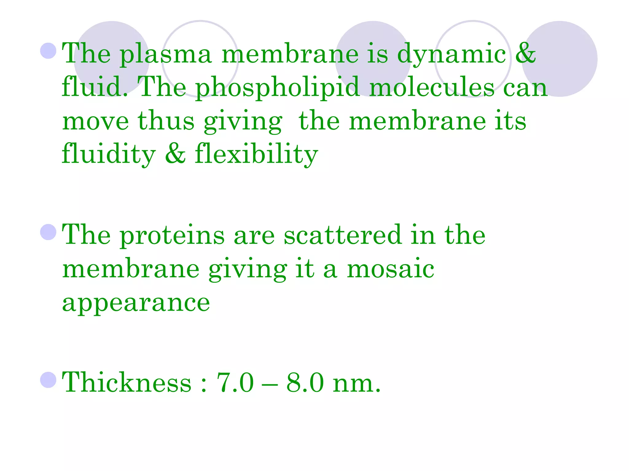  The plasma membrane is dynamic &
  fluid. The phospholipid molecules can
  move thus giving the membrane its
  fluidity & flexibility

 The proteins are scattered in the
  membrane giving it a mosaic
  appearance

 Thickness : 7.0 – 8.0 nm.
 
