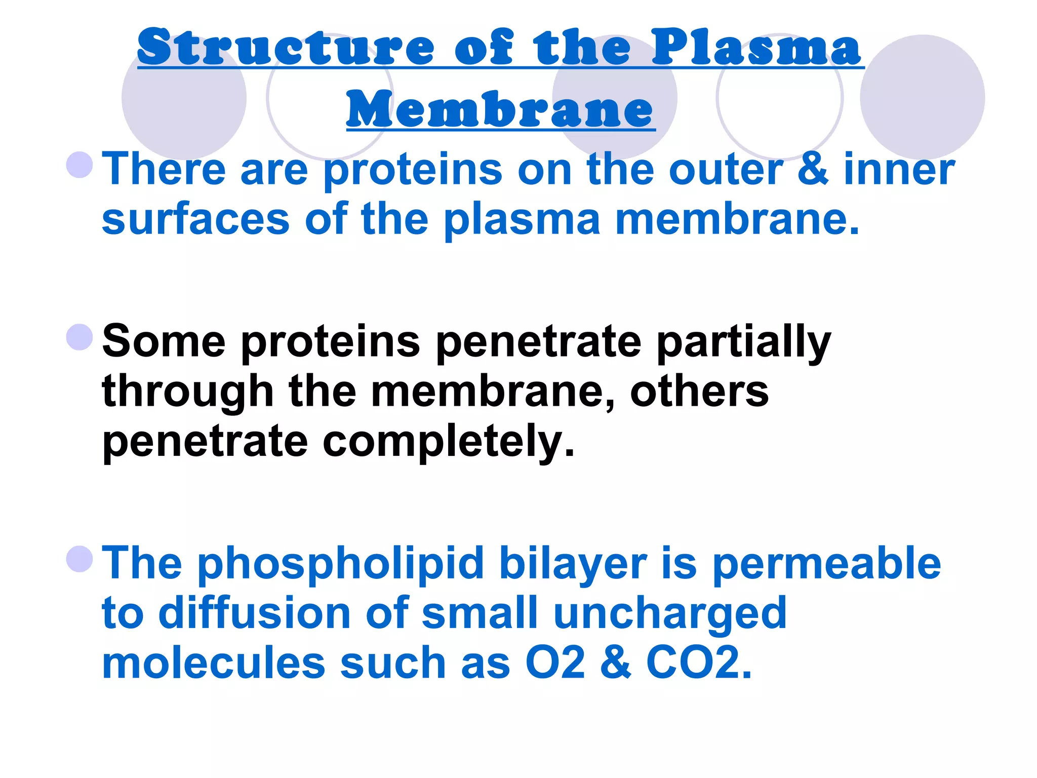 Structure of the Plasma
         Membrane
 There are proteins on the outer & inner
  surfaces of the plasma membrane.

 Some proteins penetrate partially
  through the membrane, others
  penetrate completely.

 The phospholipid bilayer is permeable
  to diffusion of small uncharged
  molecules such as O2 & CO2.
 