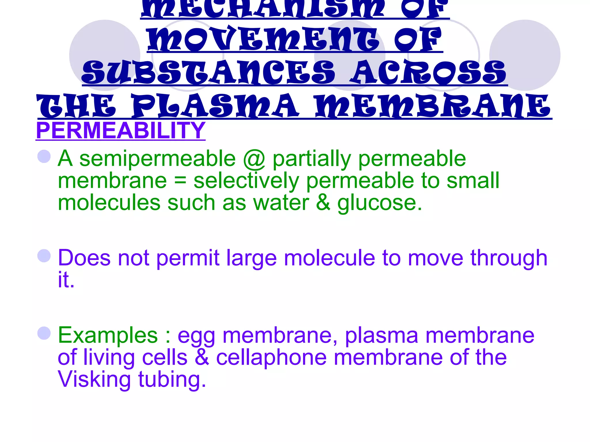 MECHANISM OF
     MOVEMENT OF
  SUBSTANCES ACROSS
THE PLASMA MEMBRANE
PERMEABILITY
 A semipermeable @ partially permeable
  membrane = selectively permeable to small
  molecules such as water & glucose.

 Does not permit large molecule to move through
  it.

 Examples : egg membrane, plasma membrane
  of living cells & cellaphone membrane of the
  Visking tubing.
 