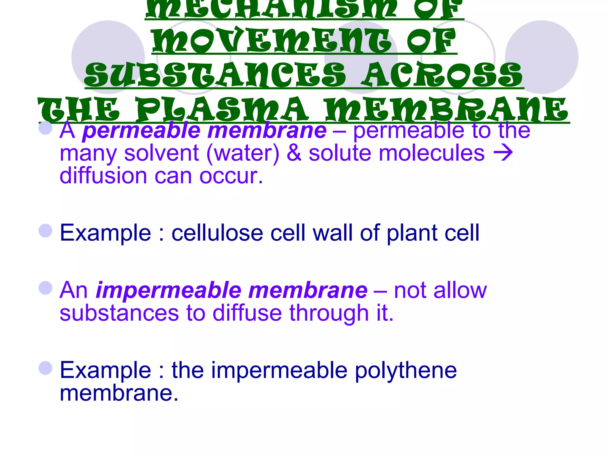 MECHANISM OF
     MOVEMENT OF
  SUBSTANCES ACROSS
THE PLASMA MEMBRANE
 A permeable membrane – permeable to the
  many solvent (water) & solute molecules 
  diffusion can occur.

 Example : cellulose cell wall of plant cell

 An impermeable membrane – not allow
  substances to diffuse through it.

 Example : the impermeable polythene
  membrane.
 