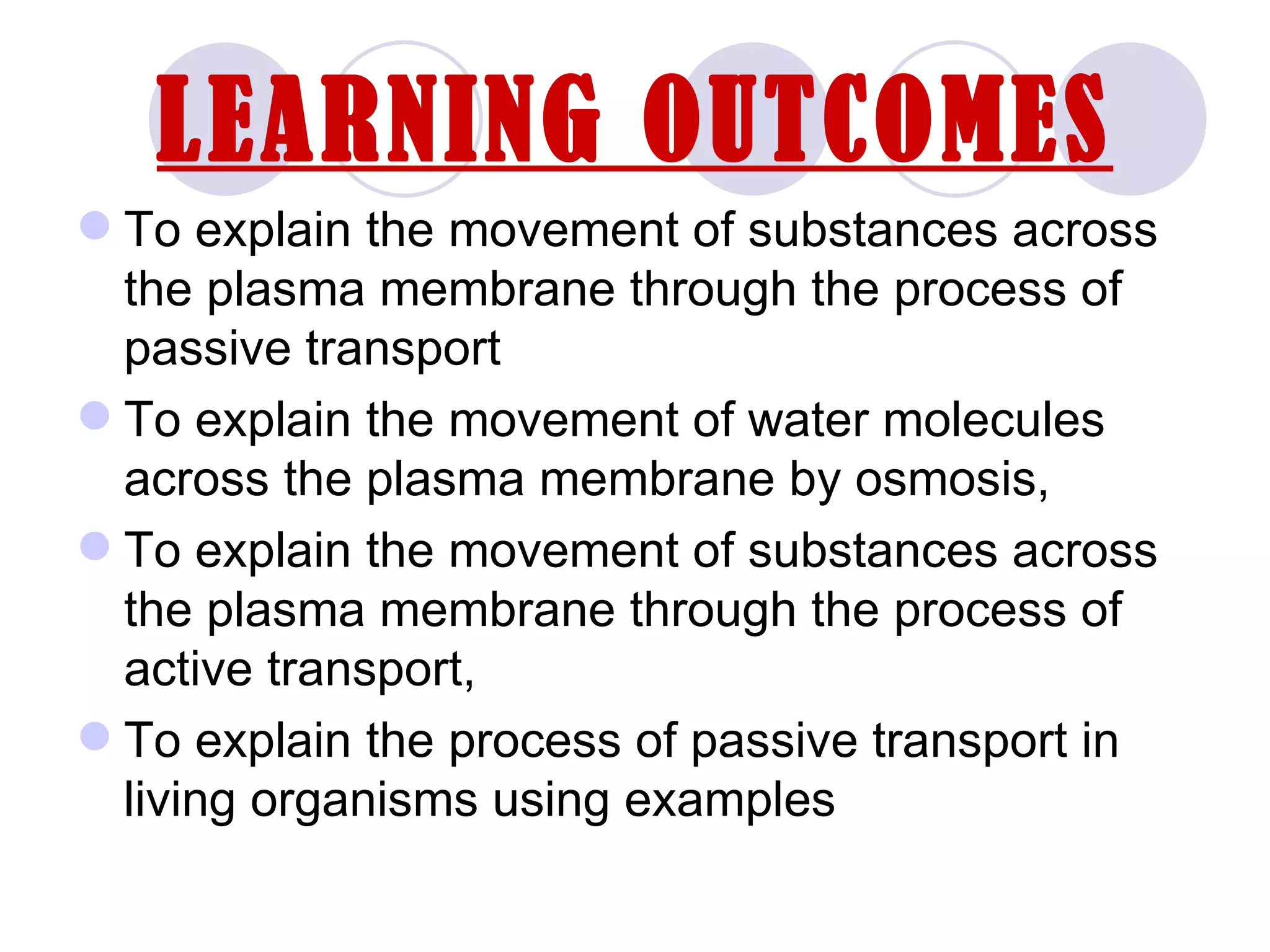 LEARNING OUTCOMES
 To explain the movement of substances across
  the plasma membrane through the process of
  passive transport
 To explain the movement of water molecules
  across the plasma membrane by osmosis,
 To explain the movement of substances across
  the plasma membrane through the process of
  active transport,
 To explain the process of passive transport in
  living organisms using examples
 