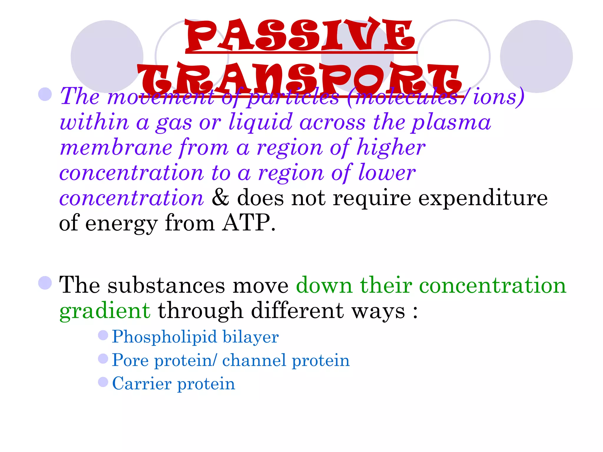 PASSIVE
        TRANSPORT
 The movement of particles (molecules/ions)
  within a gas or liquid across the plasma
  membrane from a region of higher
  concentration to a region of lower
  concentration & does not require expenditure
  of energy from ATP.

 The substances move down their concentration
  gradient through different ways :
      Phospholipid bilayer
      Pore protein/ channel protein
      Carrier protein
 