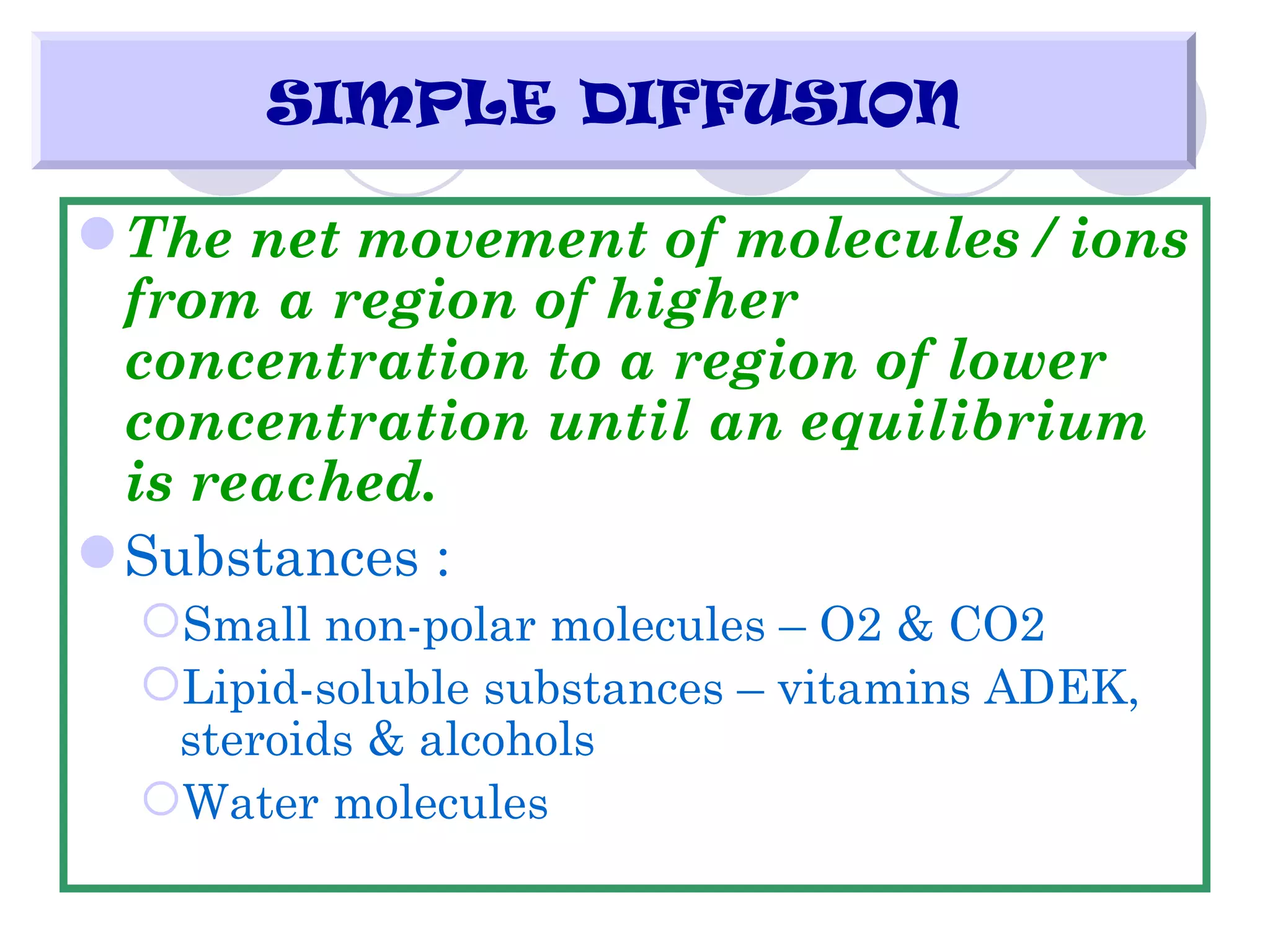 SIMPLE DIFFUSION

 The net movement of molecules / ions
  from a region of higher
  concentration to a region of lower
  concentration until an equilibrium
  is reached.
 Substances :
  Small non-polar molecules – O2 & CO2
  Lipid-soluble substances – vitamins ADEK,
   steroids & alcohols
  Water molecules
 