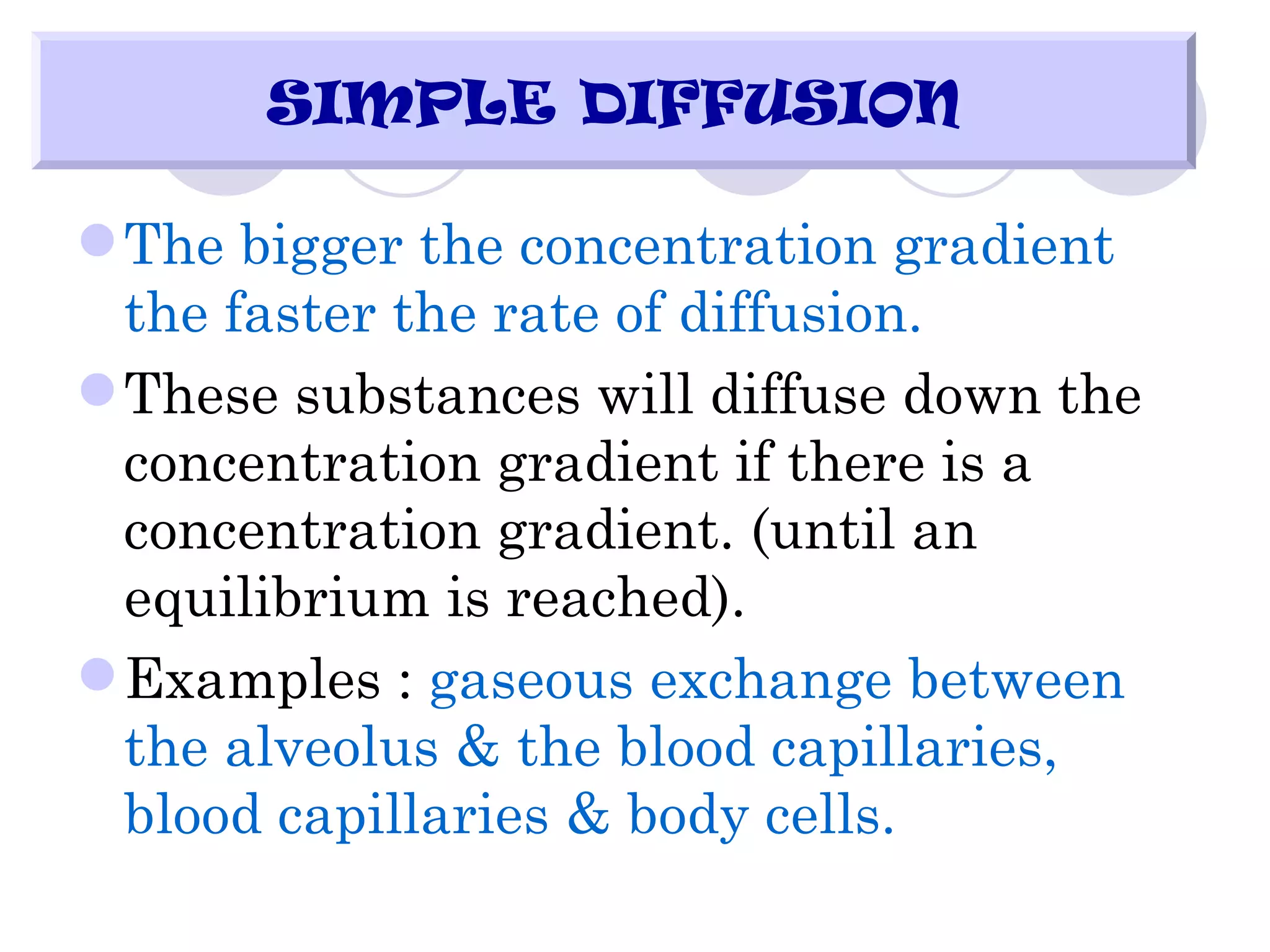 SIMPLE DIFFUSION

 The bigger the concentration gradient
  the faster the rate of diffusion.
 These substances will diffuse down the
  concentration gradient if there is a
  concentration gradient. (until an
  equilibrium is reached).
 Examples : gaseous exchange between
  the alveolus & the blood capillaries,
  blood capillaries & body cells.
 