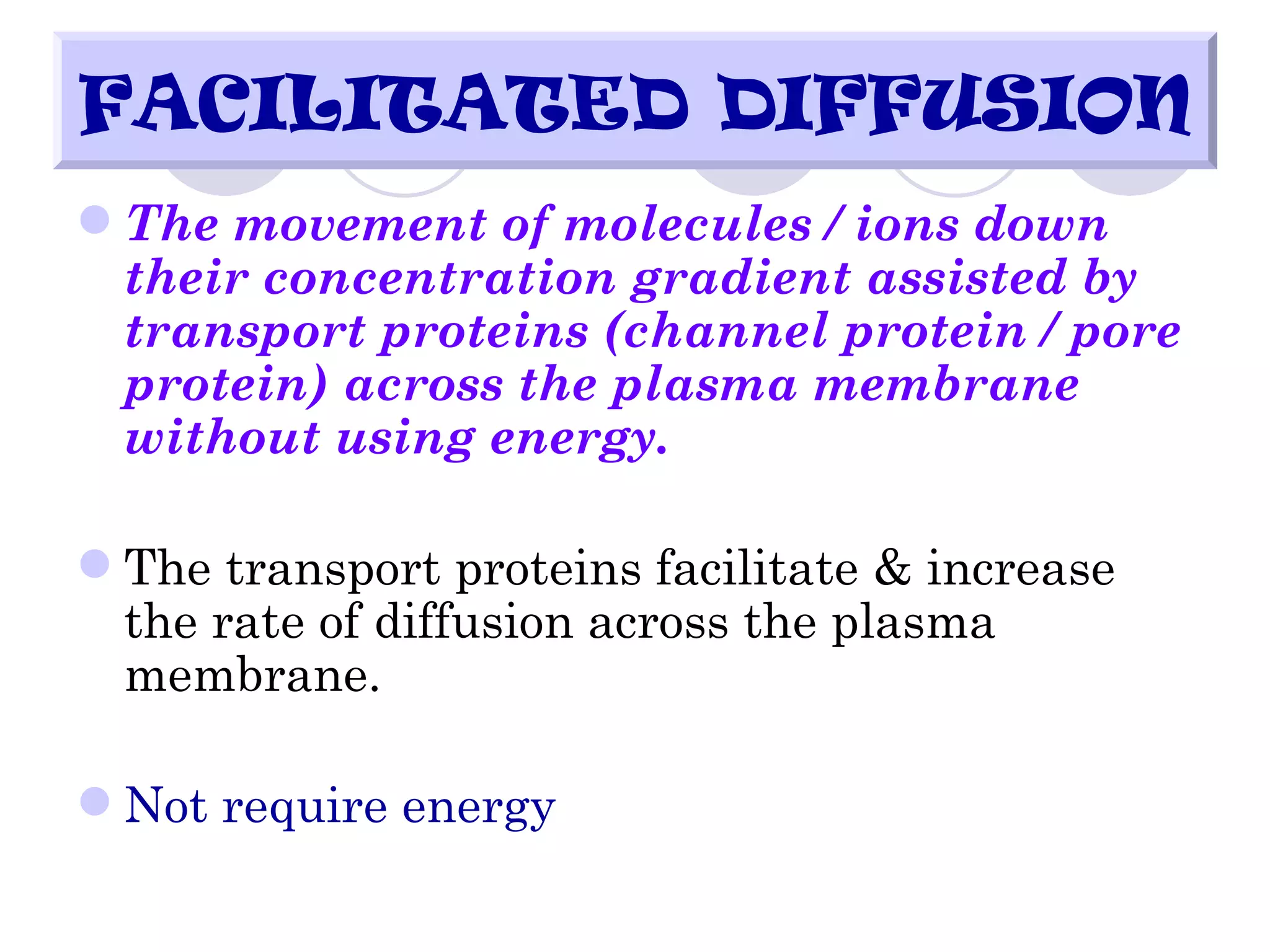FACILITATED DIFFUSION
 The movement of molecules / ions down
  their concentration gradient assisted by
  transport proteins (channel protein / pore
  protein) across the plasma membrane
  without using energy.

 The transport proteins facilitate & increase
  the rate of diffusion across the plasma
  membrane.

 Not require energy
 