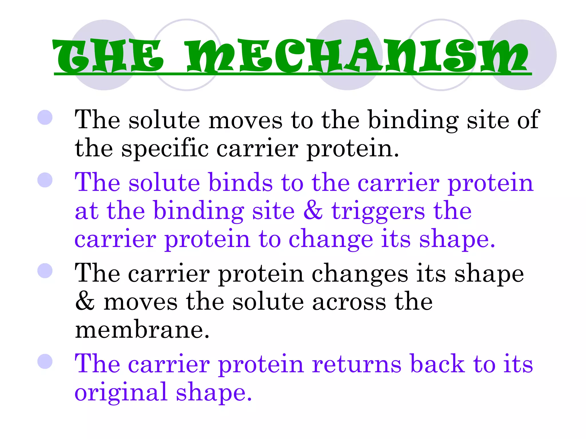 THE MECHANISM
 The solute moves to the binding site of
  the specific carrier protein.
 The solute binds to the carrier protein
  at the binding site & triggers the
  carrier protein to change its shape.
 The carrier protein changes its shape
  & moves the solute across the
  membrane.
 The carrier protein returns back to its
  original shape.
 