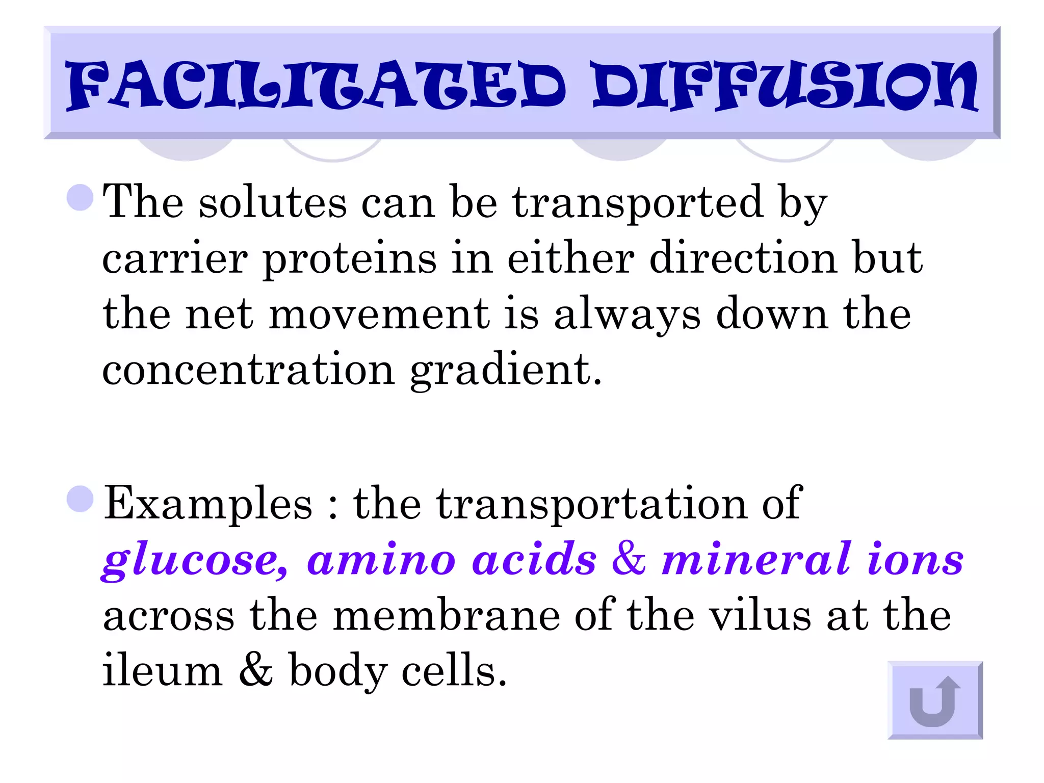 FACILITATED DIFFUSION
 The solutes can be transported by
  carrier proteins in either direction but
  the net movement is always down the
  concentration gradient.

 Examples : the transportation of
  glucose, amino acids & mineral ions
  across the membrane of the vilus at the
  ileum & body cells.
 