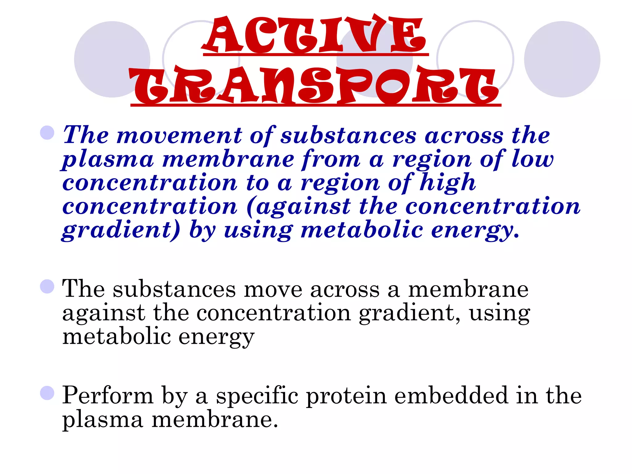 ACTIVE
        TRANSPORT
 The movement of substances across the
  plasma membrane from a region of low
  concentration to a region of high
  concentration (against the concentration
  gradient) by using metabolic energy.

 The substances move across a membrane
  against the concentration gradient, using
  metabolic energy

 Perform by a specific protein embedded in the
  plasma membrane.
 