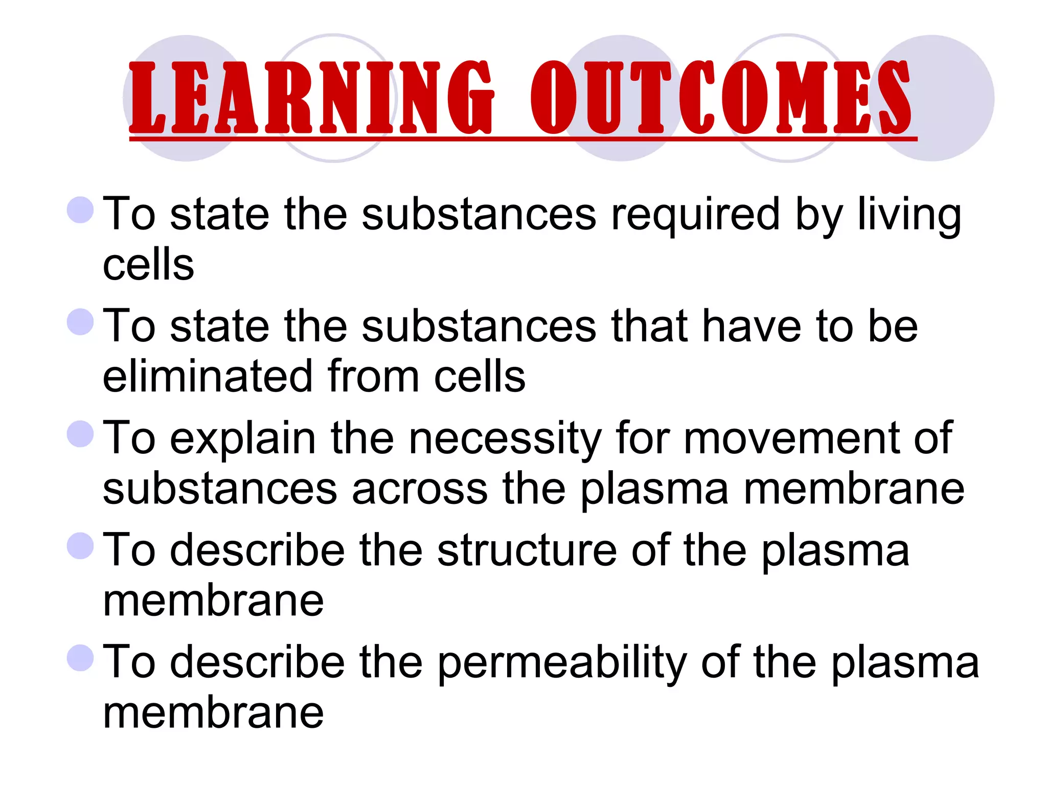 LEARNING OUTCOMES
 To state the substances required by living
  cells
 To state the substances that have to be
  eliminated from cells
 To explain the necessity for movement of
  substances across the plasma membrane
 To describe the structure of the plasma
  membrane
 To describe the permeability of the plasma
  membrane
 