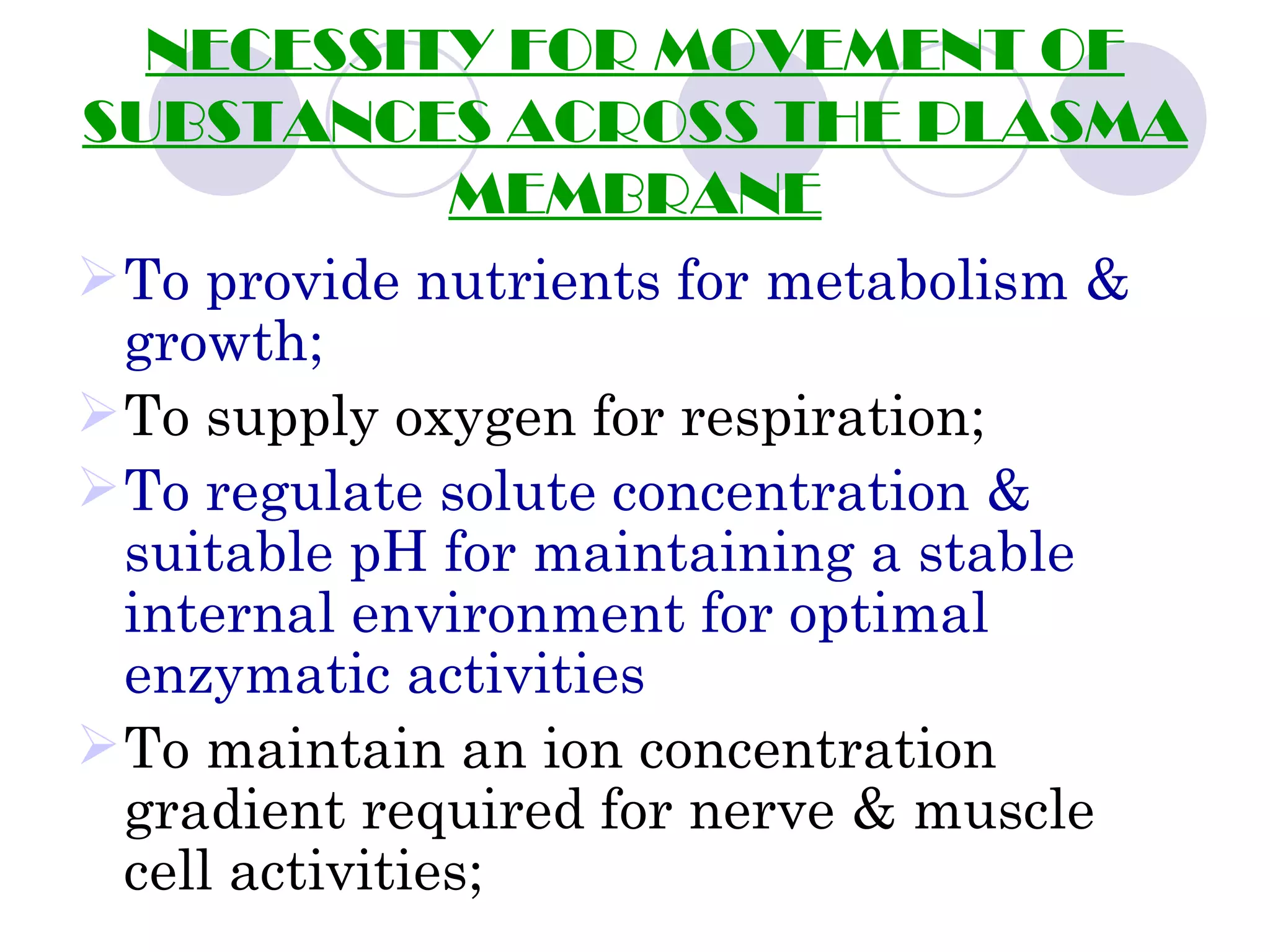 NECESSITY FOR MOVEMENT OF
SUBSTANCES ACROSS THE PLASMA
          MEMBRANE
 To provide nutrients for metabolism &
  growth;
 To supply oxygen for respiration;
 To regulate solute concentration &
  suitable pH for maintaining a stable
  internal environment for optimal
  enzymatic activities
 To maintain an ion concentration
  gradient required for nerve & muscle
  cell activities;
 