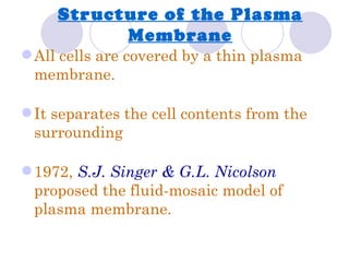 Structure of the Plasma
           Membrane
 All cells are covered by a thin plasma
  membrane.

 It separates the cell contents from the
  surrounding

 1972, S.J. Singer & G.L. Nicolson
  proposed the fluid-mosaic model of
  plasma membrane.
 