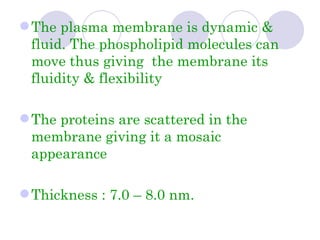  The plasma membrane is dynamic &
  fluid. The phospholipid molecules can
  move thus giving the membrane its
  fluidity & flexibility

 The proteins are scattered in the
  membrane giving it a mosaic
  appearance

 Thickness : 7.0 – 8.0 nm.
 