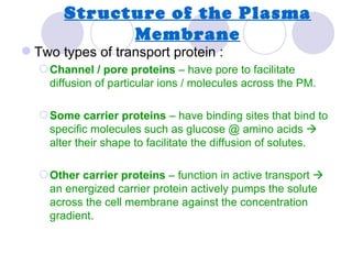 Structure of the Plasma
             Membrane
 Two types of transport protein :
   Channel / pore proteins – have pore to facilitate
    diffusion of particular ions / molecules across the PM.

   Some carrier proteins – have binding sites that bind to
    specific molecules such as glucose @ amino acids 
    alter their shape to facilitate the diffusion of solutes.

   Other carrier proteins – function in active transport 
    an energized carrier protein actively pumps the solute
    across the cell membrane against the concentration
    gradient.
 