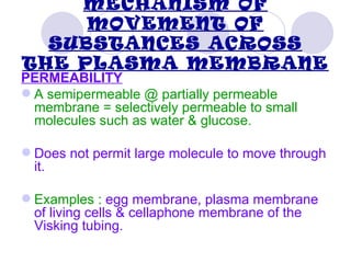 MECHANISM OF
     MOVEMENT OF
  SUBSTANCES ACROSS
THE PLASMA MEMBRANE
PERMEABILITY
 A semipermeable @ partially permeable
  membrane = selectively permeable to small
  molecules such as water & glucose.

 Does not permit large molecule to move through
  it.

 Examples : egg membrane, plasma membrane
  of living cells & cellaphone membrane of the
  Visking tubing.
 