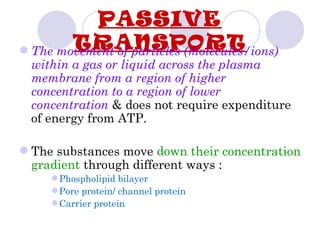PASSIVE
        TRANSPORT
 The movement of particles (molecules/ions)
  within a gas or liquid across the plasma
  membrane from a region of higher
  concentration to a region of lower
  concentration & does not require expenditure
  of energy from ATP.

 The substances move down their concentration
  gradient through different ways :
      Phospholipid bilayer
      Pore protein/ channel protein
      Carrier protein
 