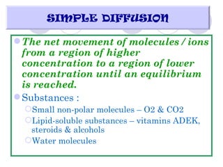 SIMPLE DIFFUSION

 The net movement of molecules / ions
  from a region of higher
  concentration to a region of lower
  concentration until an equilibrium
  is reached.
 Substances :
  Small non-polar molecules – O2 & CO2
  Lipid-soluble substances – vitamins ADEK,
   steroids & alcohols
  Water molecules
 
