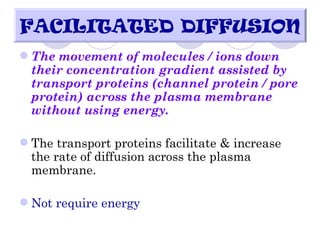 FACILITATED DIFFUSION
 The movement of molecules / ions down
  their concentration gradient assisted by
  transport proteins (channel protein / pore
  protein) across the plasma membrane
  without using energy.

 The transport proteins facilitate & increase
  the rate of diffusion across the plasma
  membrane.

 Not require energy
 