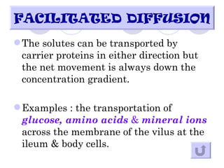 FACILITATED DIFFUSION
 The solutes can be transported by
  carrier proteins in either direction but
  the net movement is always down the
  concentration gradient.

 Examples : the transportation of
  glucose, amino acids & mineral ions
  across the membrane of the vilus at the
  ileum & body cells.
 