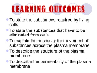 LEARNING OUTCOMES
 To state the substances required by living
  cells
 To state the substances that have to be
  eliminated from cells
 To explain the necessity for movement of
  substances across the plasma membrane
 To describe the structure of the plasma
  membrane
 To describe the permeability of the plasma
  membrane
 