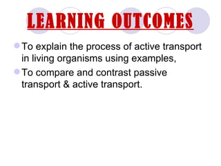 LEARNING OUTCOMES
 To explain the process of active transport
  in living organisms using examples,
 To compare and contrast passive
  transport & active transport.
 